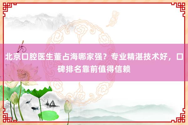 北京口腔医生董占海哪家强？专业精湛技术好，口碑排名靠前值得信赖