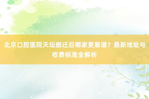 北京口腔医院天坛搬迁后哪家更靠谱？最新地址与收费标准全解析