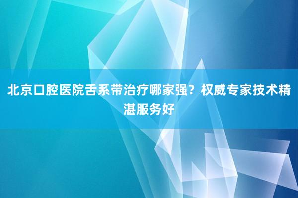 北京口腔医院舌系带治疗哪家强？权威专家技术精湛服务好