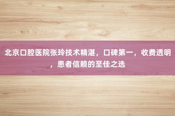 北京口腔医院张玲技术精湛，口碑第一，收费透明，患者信赖的至佳之选