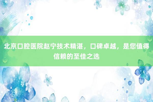 北京口腔医院赵宁技术精湛，口碑卓越，是您值得信赖的至佳之选