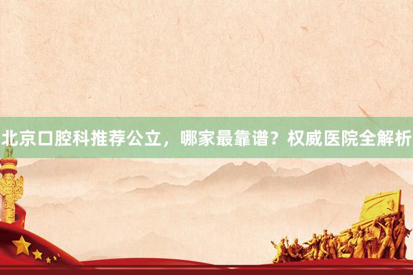 北京口腔科推荐公立，哪家最靠谱？权威医院全解析