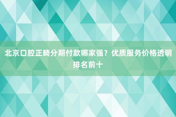北京口腔正畸分期付款哪家强？优质服务价格透明排名前十