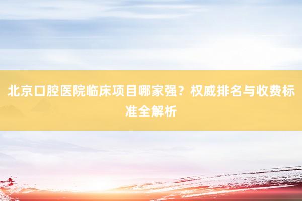 北京口腔医院临床项目哪家强？权威排名与收费标准全解析