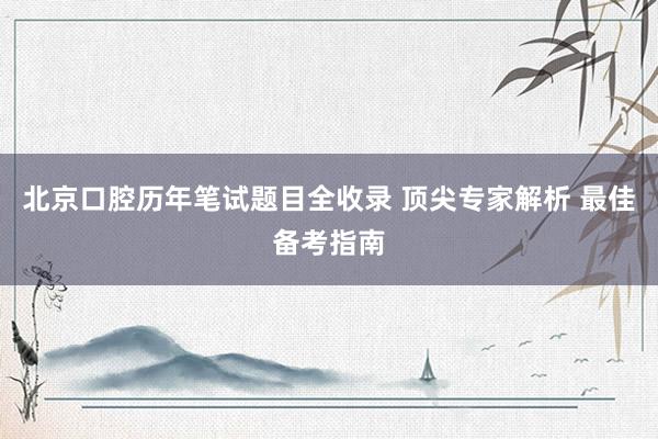 北京口腔历年笔试题目全收录 顶尖专家解析 最佳备考指南