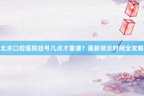 北京口腔医院挂号几点才靠谱？最新就诊时间全攻略